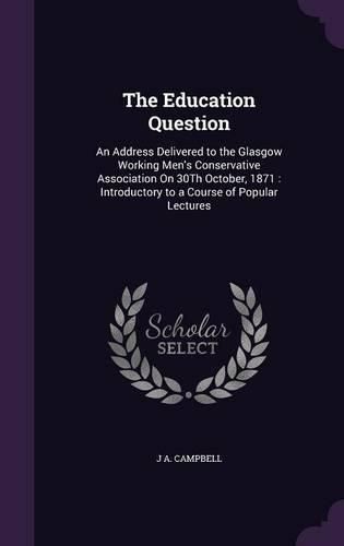 Cover image for The Education Question: An Address Delivered to the Glasgow Working Men's Conservative Association on 30th October, 1871: Introductory to a Course of Popular Lectures