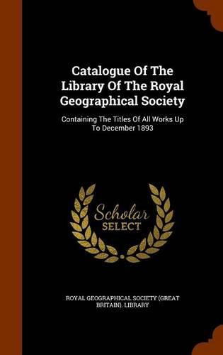 Cover image for Catalogue of the Library of the Royal Geographical Society: Containing the Titles of All Works Up to December 1893