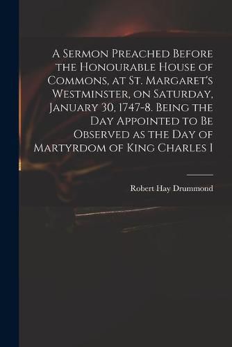 A Sermon Preached Before the Honourable House of Commons, at St. Margaret's Westminster, on Saturday, January 30, 1747-8. Being the Day Appointed to Be Observed as the Day of Martyrdom of King Charles I