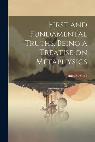 Cover image for First and Fundamental Truths, Being a Treatise on Metaphysics
