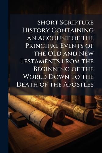 Cover image for Short Scripture History Containing an Account of the Principal Events of the Old and New Testaments from the Beginning of the World Down to the Death of the Apostles