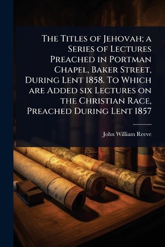 Cover image for The Titles of Jehovah; a Series of Lectures Preached in Portman Chapel, Baker Street, During Lent 1858. To Which are Added six Lectures on the Christian Race, Preached During Lent 1857