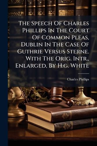 Cover image for The Speech Of Charles Phillips In The Court Of Common Pleas, Dublin In The Case Of Guthrie Versus Sterne. With The Orig. Intr., Enlarged, By H.g. White