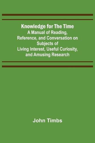 Cover image for Knowledge for the Time; A Manual of Reading, Reference, and Conversation on Subjects of Living Interest, Useful Curiosity, and Amusing Research