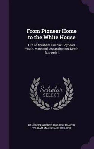 Cover image for From Pioneer Home to the White House: Life of Abraham Lincoln: Boyhood, Youth, Manhood, Assassination, Death [Excerpts]
