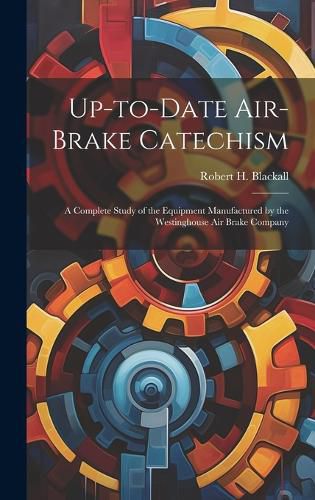 Cover image for Up-to-date Air-brake Catechism; a Complete Study of the Equipment Manufactured by the Westinghouse Air Brake Company