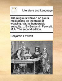 Cover image for The Religious Weaver: Or, Pious Meditations on the Trade of Weaving. Viz. Its Honourable Antiquity. ... by Benjamin Fawcett, M.A. the Second Edition.