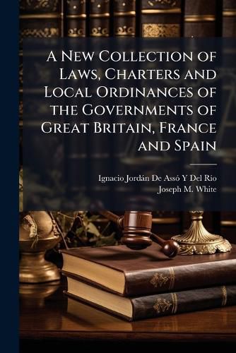 Cover image for A New Collection of Laws, Charters and Local Ordinances of the Governments of Great Britain, France and Spain