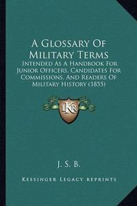 Cover image for A Glossary of Military Terms: Intended as a Handbook for Junior Officers, Candidates for Commissions, and Readers of Military History (1855)