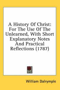 Cover image for A History of Christ: For the Use of the Unlearned, with Short Explanatory Notes and Practical Reflections (1787)