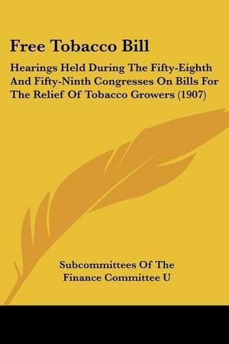 Cover image for Free Tobacco Bill: Hearings Held During the Fifty-Eighth and Fifty-Ninth Congresses on Bills for the Relief of Tobacco Growers (1907)