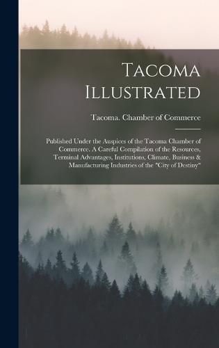 Tacoma Illustrated; Published Under the Auspices of the Tacoma Chamber of Commerce. A Careful Compilation of the Resources, Terminal Advantages, Institutions, Climate, Business & Manufacturing Industries of the "City of Destiny"