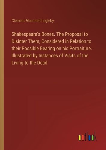 Shakespeare's Bones. The Proposal to Disinter Them, Considered in Relation to their Possible Bearing on his Portraiture. Illustrated by Instances of Visits of the Living to the Dead