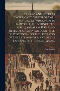 Cover image for Douglas and Popular Sovereignty. Speech of Carl Schurz, of Wisconsin, in Hampden Hall, Springfield, Mass., January 4, 1850. Also, Remarks of Senator Doolittle, of Wisconsin, on the Occasion of the Late Anniversary of the Landing of the Pilgrims, As...