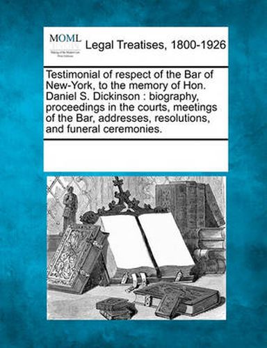 Cover image for Testimonial of Respect of the Bar of New-York, to the Memory of Hon. Daniel S. Dickinson: Biography, Proceedings in the Courts, Meetings of the Bar, Addresses, Resolutions, and Funeral Ceremonies.