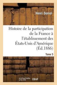 Cover image for Histoire de la Participation de la France A l'Etablissement Des Etats-Unis d'Amerique T. 5: Correspondance Diplomatique Et Documents