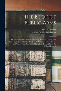 Cover image for The Book of Public Arms; a Cyclopaedia of the Armorial Bearings, Heraldic Devices, and Seals, as Authorized and as Used, of the Counties, Cities, Towns, and Universities of the United Kingdom. Derived From the Official Records