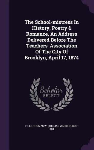 Cover image for The School-Mistress in History, Poetry & Romance. an Address Delivered Before the Teachers' Association of the City of Brooklyn, April 17, 1874