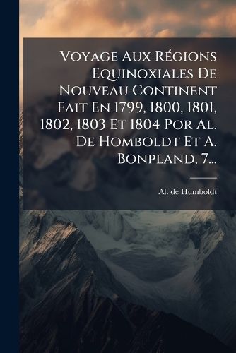 Cover image for Voyage Aux Regions Equinoxiales De Nouveau Continent Fait En 1799, 1800, 1801, 1802, 1803 Et 1804 Por Al. De Homboldt Et A. Bonpland, 7...