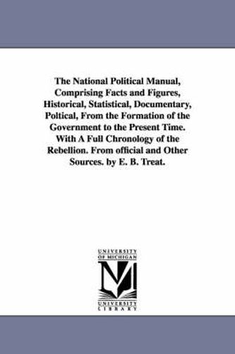 The National Political Manual, Comprising Facts and Figures, Historical, Statistical, Documentary, Poltical, From the Formation of the Government to the Present Time. With A Full Chronology of the Rebellion. From official and Other Sources. by E. B. Treat.