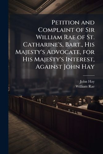 Cover image for Petition and Complaint of Sir William Rae of St. Catharine's, Bart., His Majesty's Advocate, for His Majesty's Interest, Against John Hay