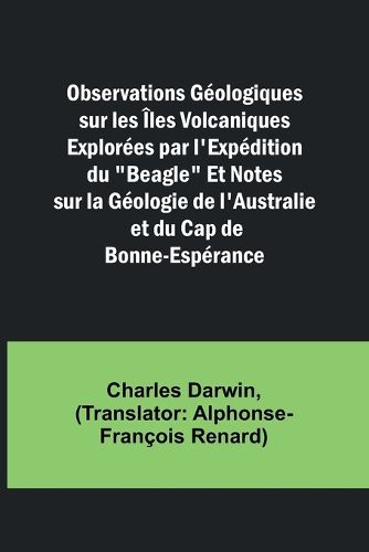 Observations Geologiques sur les Iles Volcaniques Explorees par l'Expedition du "Beagle" Et Notes sur la Geologie de l'Australie et du Cap de Bonne-Esperance