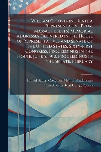 Cover image for William C. Lovering (late a Representative From Massachusetts) Memorial Addresses Delivered in the House of Representatives and Senate of the United States, Sixty-first Congress. Proceedings in the House, June 5, 1910. Proceedings in the Senate, February