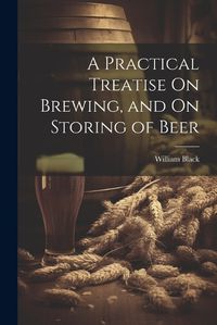 Cover image for A Practical Treatise On Brewing, and On Storing of Beer