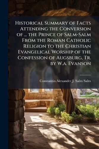 Cover image for Historical Summary of Facts Attending the Conversion of ... the Prince of Salm-Salm from the Roman Catholic Religion to the Christian Evangelical Worship of the Confession of Augsburg, Tr. by W.A. Evanson