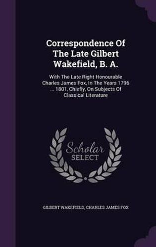 Correspondence of the Late Gilbert Wakefield, B. A.: With the Late Right Honourable Charles James Fox, in the Years 1796 ... 1801, Chiefly, on Subjects of Classical Literature