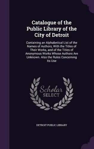 Cover image for Catalogue of the Public Library of the City of Detroit: Containing an Alphabetical List of the Names of Authors, with the Titles of Their Works, and of the Titles of Anonymous Works Whose Authors Are Unknown. Also the Rules Concerning Its Use
