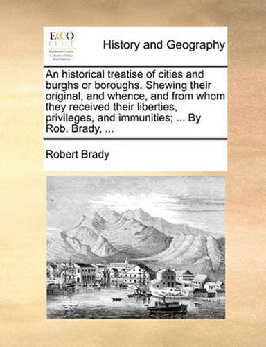 Cover image for An Historical Treatise of Cities and Burghs or Boroughs. Shewing Their Original, and Whence, and from Whom They Received Their Liberties, Privileges, and Immunities; ... by Rob. Brady, ...