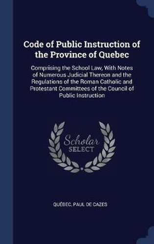 Cover image for Code of Public Instruction of the Province of Quebec: Comprising the School Law, with Notes of Numerous Judicial Thereon and the Regulations of the Roman Catholic and Protestant Committees of the Council of Public Instruction