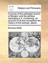 Cover image for A Survey of the Cathedral Church. of Bangor; And the Edifices Belonging to It. Containing, an Account of All the Inscriptions the History of the Bishops, Deans