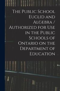 Cover image for The Public School Euclid and Algebra / Authorized for Use in the Public Schools of Ontario on the Department of Education