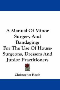 Cover image for A Manual of Minor Surgery and Bandaging: For the Use of House-Surgeons, Dressers and Junior Practitioners