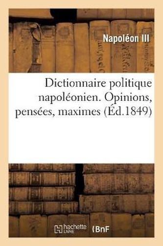 Dictionnaire Politique Napoleonien. Opinions, Pensees, Maximes Extraites Des Ouvrages: de Louis-Napoleon Bonaparte, President de la Republique