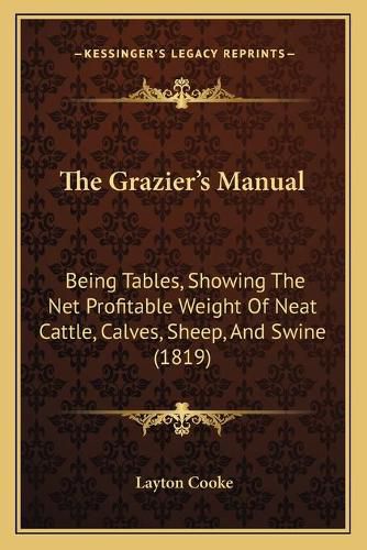 Cover image for The Grazier's Manual: Being Tables, Showing the Net Profitable Weight of Neat Cattle, Calves, Sheep, and Swine (1819)