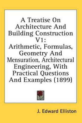 Cover image for A Treatise on Architecture and Building Construction V1: Arithmetic, Formulas, Geometry and Mensuration, Architectural Engineering, with Practical Questions and Examples (1899)