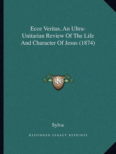 Cover image for Ecce Veritas, an Ultra-Unitarian Review of the Life and Character of Jesus (1874)