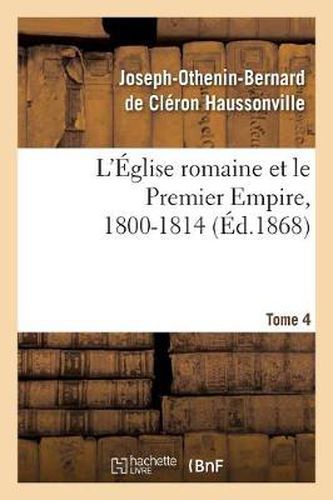 L'Eglise Romaine Et Le Premier Empire, 1800-1814. T. 4: : Avec Notes, Correspondances Diplomatiques Et Pieces Justificatives Entierement Inedites