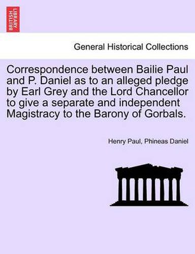 Cover image for Correspondence Between Bailie Paul and P. Daniel as to an Alleged Pledge by Earl Grey and the Lord Chancellor to Give a Separate and Independent Magistracy to the Barony of Gorbals.