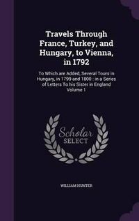 Cover image for Travels Through France, Turkey, and Hungary, to Vienna, in 1792: To Which Are Added, Several Tours in Hungary, in 1799 and 1800: In a Series of Letters to His Sister in England Volume 1