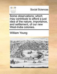 Cover image for Some Observations; Which May Contribute to Afford a Just Idea of the Nature, Importance, and Settlement, of Our New West-India Colonies.