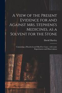 Cover image for A View of the Present Evidence for and Against Mrs. Stephens's Medicines, as a Solvent for the Stone: Containing a Hundred and Fifty-five Cases: With Some Experiments and Observations