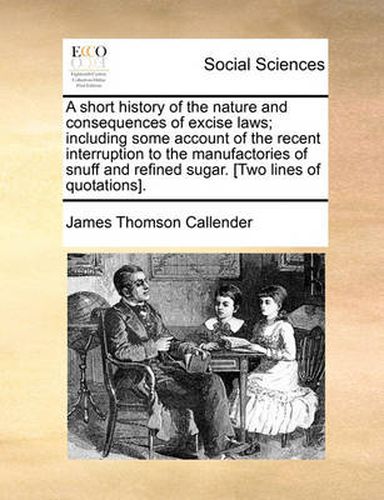 Cover image for A Short History of the Nature and Consequences of Excise Laws; Including Some Account of the Recent Interruption to the Manufactories of Snuff and Refined Sugar. [Two Lines of Quotations].