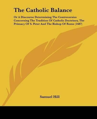 The Catholic Balance: Or a Discourse Determining the Controversies Concerning the Tradition of Catholic Doctrines, the Primacy of S. Peter and the Bishop of Rome (1687)