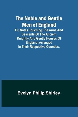 Cover image for The Noble and Gentle Men of England; or, notes touching the arms and descents of the ancient knightly and gentle houses of England, arranged in their respective counties.