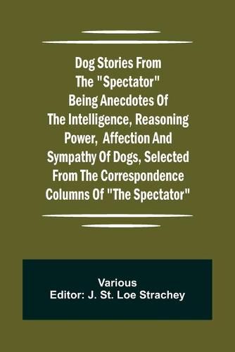 Cover image for Dog Stories from the Spectator Being anecdotes of the intelligence, reasoning power, affection and sympathy of dogs, selected from the correspondence columns of The Spectator