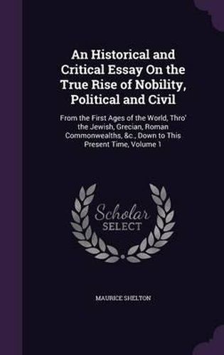 Cover image for An Historical and Critical Essay on the True Rise of Nobility, Political and Civil: From the First Ages of the World, Thro' the Jewish, Grecian, Roman Commonwealths, &C., Down to This Present Time, Volume 1